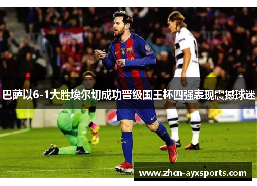 巴萨以6-1大胜埃尔切成功晋级国王杯四强表现震撼球迷