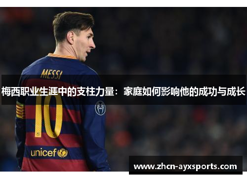 梅西职业生涯中的支柱力量：家庭如何影响他的成功与成长